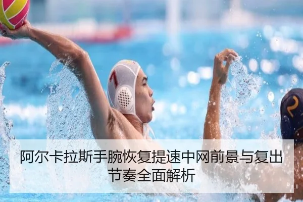 阿尔卡拉斯手腕恢复提速中网前景与复出节奏全面解析